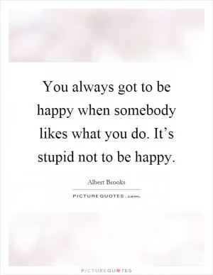 You always got to be happy when somebody likes what you do. It’s stupid not to be happy Picture Quote #1