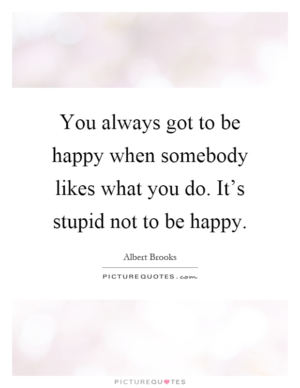 You always got to be happy when somebody likes what you do. It's stupid not to be happy Picture Quote #1
