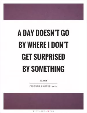 A day doesn’t go by where I don’t get surprised by something Picture Quote #1
