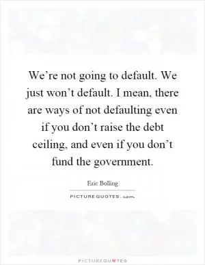 We’re not going to default. We just won’t default. I mean, there are ways of not defaulting even if you don’t raise the debt ceiling, and even if you don’t fund the government Picture Quote #1