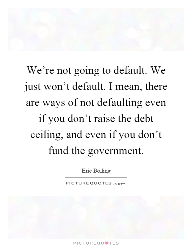 We're not going to default. We just won't default. I mean, there are ways of not defaulting even if you don't raise the debt ceiling, and even if you don't fund the government Picture Quote #1