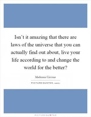 Isn’t it amazing that there are laws of the universe that you can actually find out about, live your life according to and change the world for the better? Picture Quote #1