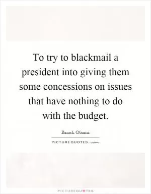 To try to blackmail a president into giving them some concessions on issues that have nothing to do with the budget Picture Quote #1