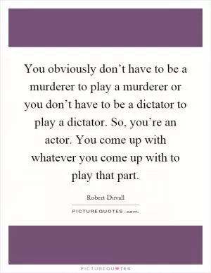 You obviously don’t have to be a murderer to play a murderer or you don’t have to be a dictator to play a dictator. So, you’re an actor. You come up with whatever you come up with to play that part Picture Quote #1