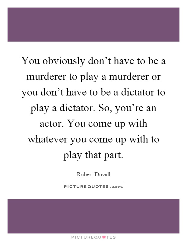 You obviously don't have to be a murderer to play a murderer or you don't have to be a dictator to play a dictator. So, you're an actor. You come up with whatever you come up with to play that part Picture Quote #1