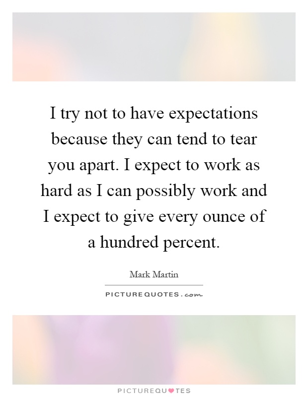 I try not to have expectations because they can tend to tear you apart. I expect to work as hard as I can possibly work and I expect to give every ounce of a hundred percent Picture Quote #1