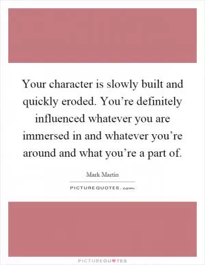 Your character is slowly built and quickly eroded. You’re definitely influenced whatever you are immersed in and whatever you’re around and what you’re a part of Picture Quote #1