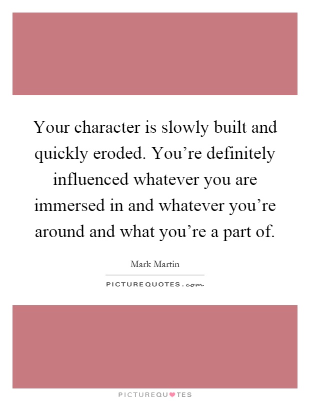 Your character is slowly built and quickly eroded. You're definitely influenced whatever you are immersed in and whatever you're around and what you're a part of Picture Quote #1