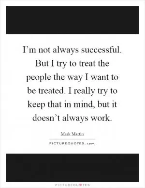 I’m not always successful. But I try to treat the people the way I want to be treated. I really try to keep that in mind, but it doesn’t always work Picture Quote #1