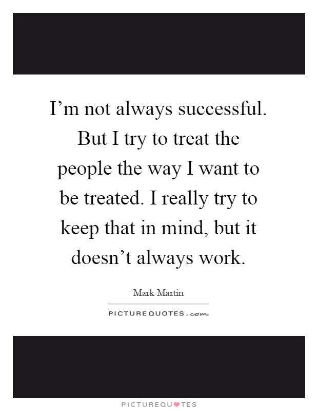 I'm not always successful. But I try to treat the people the way I want to be treated. I really try to keep that in mind, but it doesn't always work Picture Quote #1