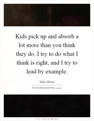 Kids pick up and absorb a lot more than you think they do. I try to do what I think is right, and I try to lead by example Picture Quote #1