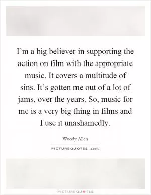 I’m a big believer in supporting the action on film with the appropriate music. It covers a multitude of sins. It’s gotten me out of a lot of jams, over the years. So, music for me is a very big thing in films and I use it unashamedly Picture Quote #1