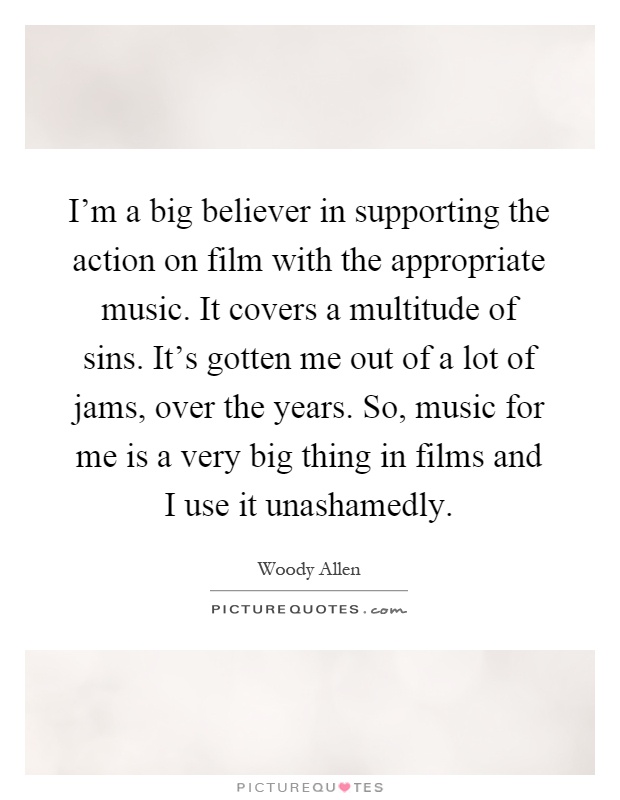 I'm a big believer in supporting the action on film with the appropriate music. It covers a multitude of sins. It's gotten me out of a lot of jams, over the years. So, music for me is a very big thing in films and I use it unashamedly Picture Quote #1