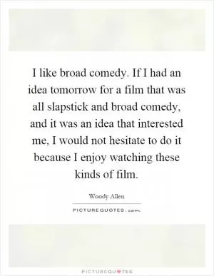 I like broad comedy. If I had an idea tomorrow for a film that was all slapstick and broad comedy, and it was an idea that interested me, I would not hesitate to do it because I enjoy watching these kinds of film Picture Quote #1