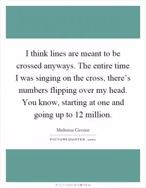 I think lines are meant to be crossed anyways. The entire time I was singing on the cross, there’s numbers flipping over my head. You know, starting at one and going up to 12 million Picture Quote #1