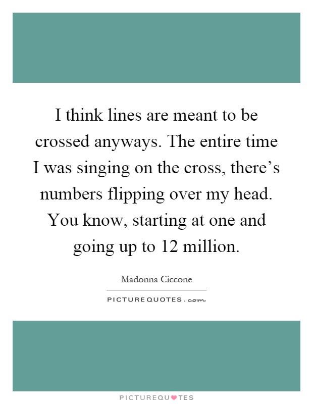 I think lines are meant to be crossed anyways. The entire time I was singing on the cross, there's numbers flipping over my head. You know, starting at one and going up to 12 million Picture Quote #1