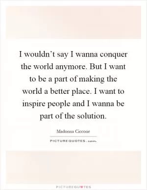 I wouldn’t say I wanna conquer the world anymore. But I want to be a part of making the world a better place. I want to inspire people and I wanna be part of the solution Picture Quote #1