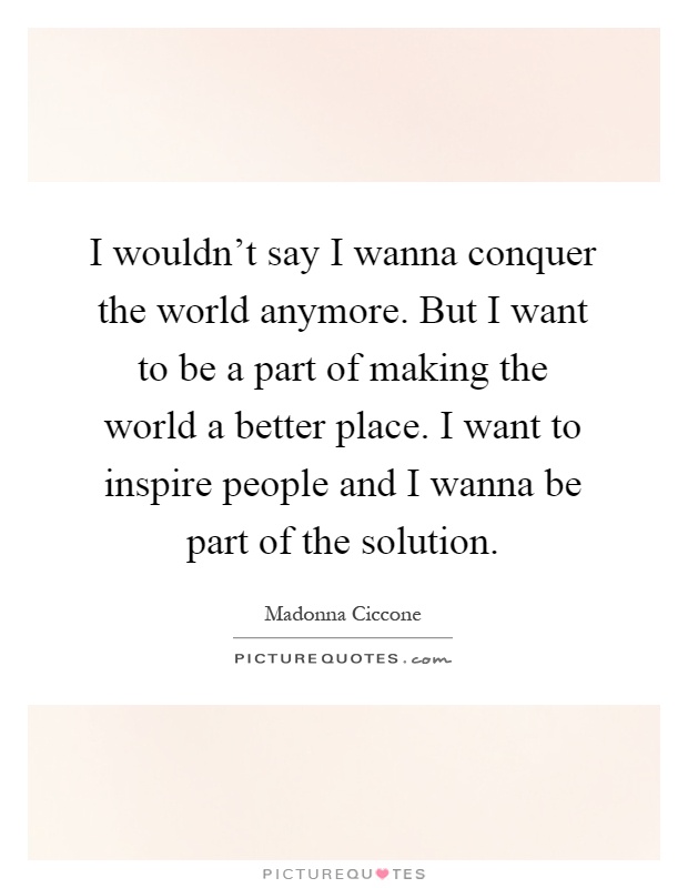 I wouldn't say I wanna conquer the world anymore. But I want to be a part of making the world a better place. I want to inspire people and I wanna be part of the solution Picture Quote #1