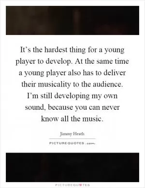 It’s the hardest thing for a young player to develop. At the same time a young player also has to deliver their musicality to the audience. I’m still developing my own sound, because you can never know all the music Picture Quote #1
