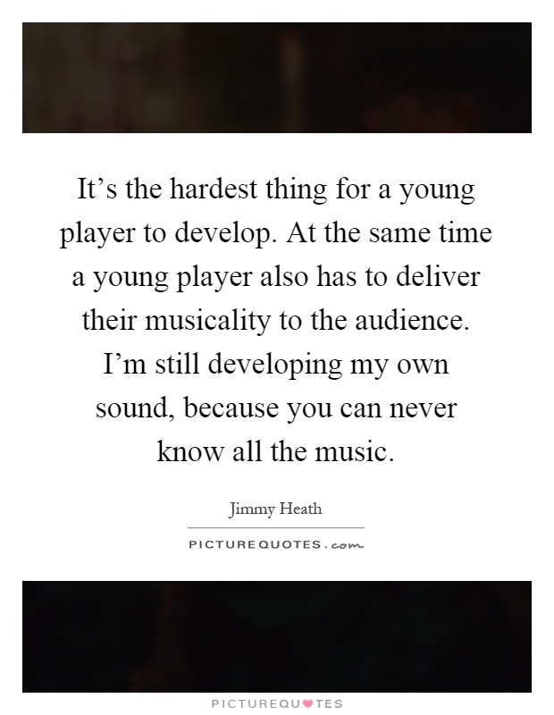 It's the hardest thing for a young player to develop. At the same time a young player also has to deliver their musicality to the audience. I'm still developing my own sound, because you can never know all the music Picture Quote #1