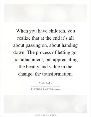 When you have children, you realize that at the end it’s all about passing on, about handing down. The process of letting go, not attachment, but appreciating the beauty and value in the change, the transformation Picture Quote #1