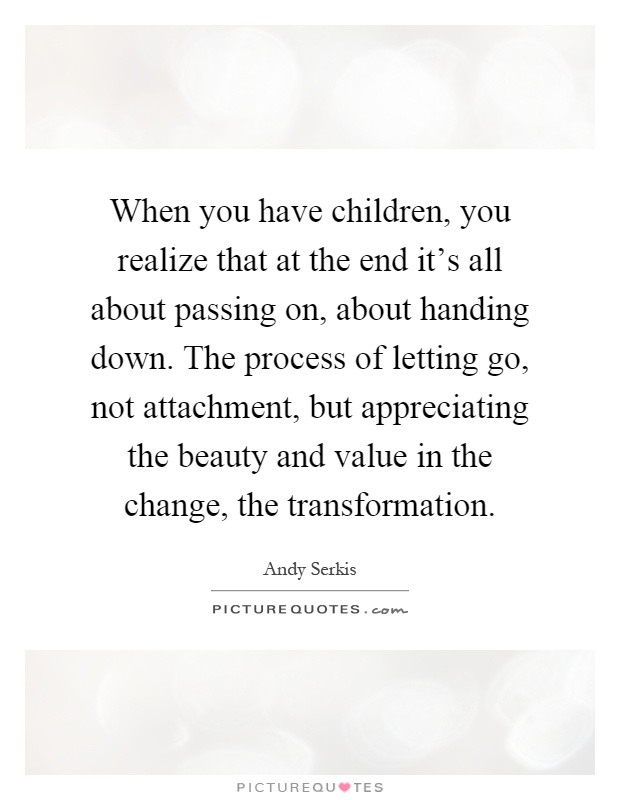 When you have children, you realize that at the end it's all about passing on, about handing down. The process of letting go, not attachment, but appreciating the beauty and value in the change, the transformation Picture Quote #1