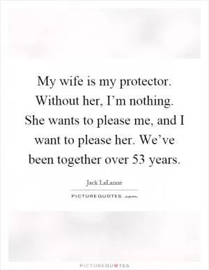 My wife is my protector. Without her, I’m nothing. She wants to please me, and I want to please her. We’ve been together over 53 years Picture Quote #1