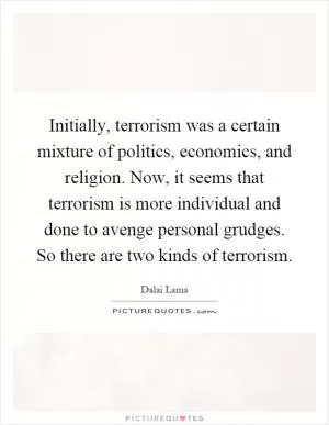 Initially, terrorism was a certain mixture of politics, economics, and religion. Now, it seems that terrorism is more individual and done to avenge personal grudges. So there are two kinds of terrorism Picture Quote #1