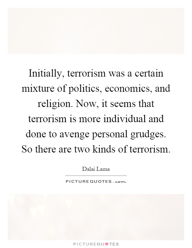 Initially, terrorism was a certain mixture of politics, economics, and religion. Now, it seems that terrorism is more individual and done to avenge personal grudges. So there are two kinds of terrorism Picture Quote #1