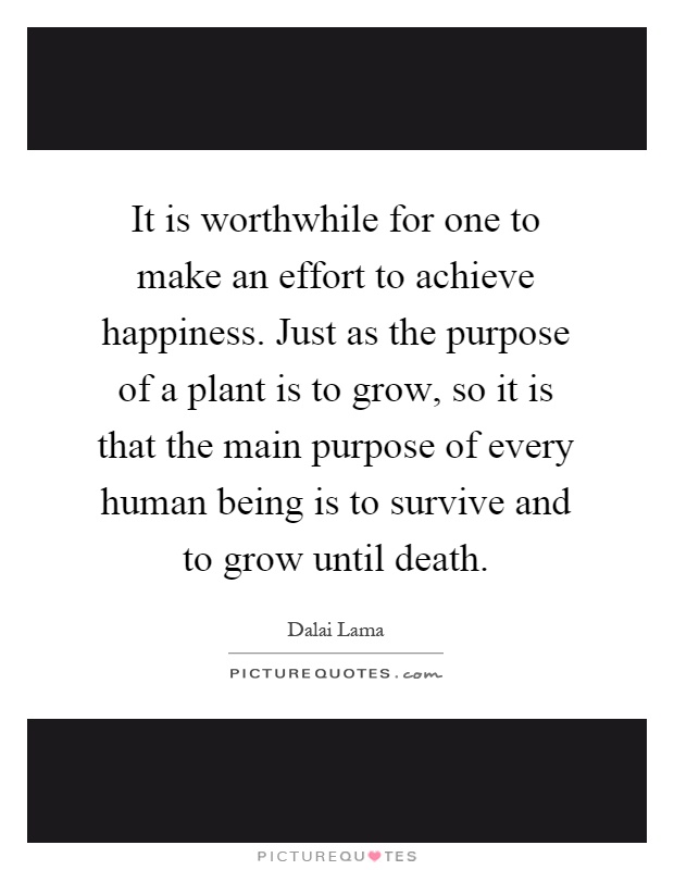 It is worthwhile for one to make an effort to achieve happiness. Just as the purpose of a plant is to grow, so it is that the main purpose of every human being is to survive and to grow until death Picture Quote #1