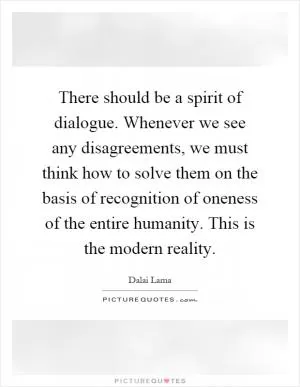 There should be a spirit of dialogue. Whenever we see any disagreements, we must think how to solve them on the basis of recognition of oneness of the entire humanity. This is the modern reality Picture Quote #1