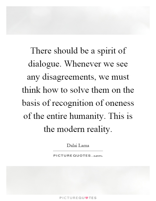 There should be a spirit of dialogue. Whenever we see any disagreements, we must think how to solve them on the basis of recognition of oneness of the entire humanity. This is the modern reality Picture Quote #1