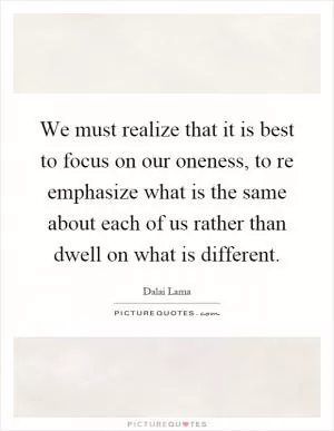 We must realize that it is best to focus on our oneness, to re emphasize what is the same about each of us rather than dwell on what is different Picture Quote #1