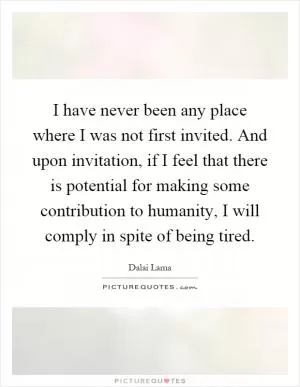 I have never been any place where I was not first invited. And upon invitation, if I feel that there is potential for making some contribution to humanity, I will comply in spite of being tired Picture Quote #1