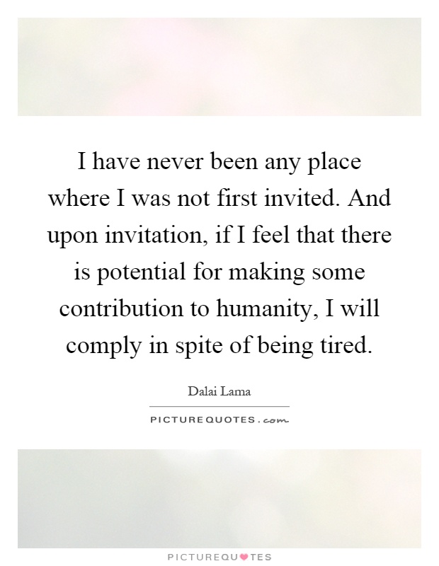 I have never been any place where I was not first invited. And upon invitation, if I feel that there is potential for making some contribution to humanity, I will comply in spite of being tired Picture Quote #1