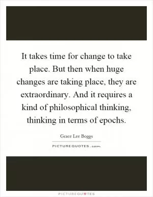 It takes time for change to take place. But then when huge changes are taking place, they are extraordinary. And it requires a kind of philosophical thinking, thinking in terms of epochs Picture Quote #1