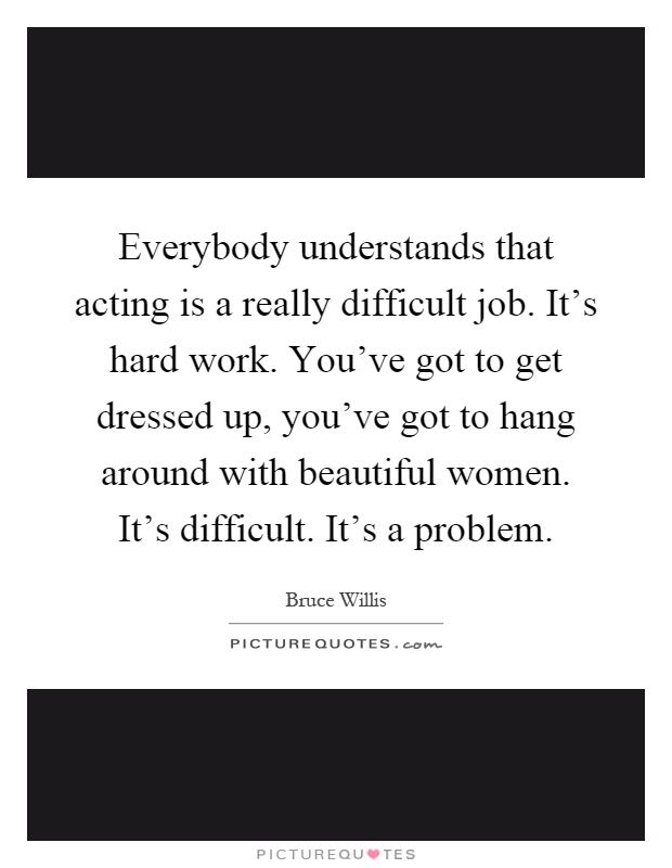 Everybody understands that acting is a really difficult job. It's hard work. You've got to get dressed up, you've got to hang around with beautiful women. It's difficult. It's a problem Picture Quote #1