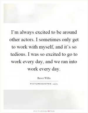 I’m always excited to be around other actors. I sometimes only get to work with myself, and it’s so tedious. I was so excited to go to work every day, and we ran into work every day Picture Quote #1