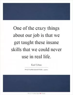 One of the crazy things about our job is that we get taught these insane skills that we could never use in real life Picture Quote #1