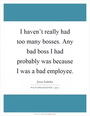 I haven’t really had too many bosses. Any bad boss I had probably was because I was a bad employee Picture Quote #1