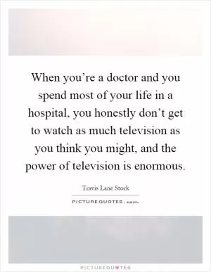 When you’re a doctor and you spend most of your life in a hospital, you honestly don’t get to watch as much television as you think you might, and the power of television is enormous Picture Quote #1