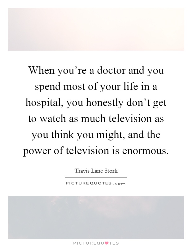 When you're a doctor and you spend most of your life in a hospital, you honestly don't get to watch as much television as you think you might, and the power of television is enormous Picture Quote #1