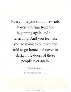 Every time you start a new job, you’re starting from the beginning again and it’s terrifying. And you feel like you’re going to be fired and told to go home and never to darken the doors of these people ever again Picture Quote #1