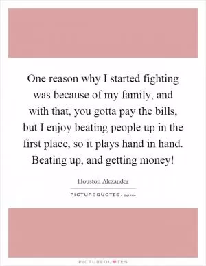 One reason why I started fighting was because of my family, and with that, you gotta pay the bills, but I enjoy beating people up in the first place, so it plays hand in hand. Beating up, and getting money! Picture Quote #1