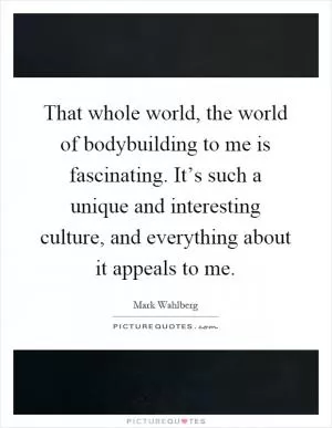 That whole world, the world of bodybuilding to me is fascinating. It’s such a unique and interesting culture, and everything about it appeals to me Picture Quote #1