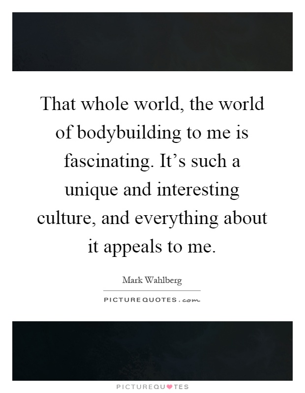 That whole world, the world of bodybuilding to me is fascinating. It's such a unique and interesting culture, and everything about it appeals to me Picture Quote #1