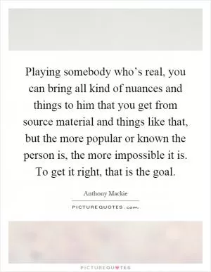 Playing somebody who’s real, you can bring all kind of nuances and things to him that you get from source material and things like that, but the more popular or known the person is, the more impossible it is. To get it right, that is the goal Picture Quote #1