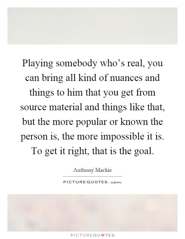 Playing somebody who's real, you can bring all kind of nuances and things to him that you get from source material and things like that, but the more popular or known the person is, the more impossible it is. To get it right, that is the goal Picture Quote #1