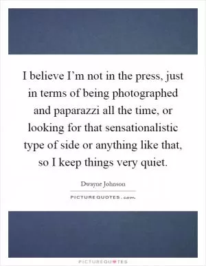 I believe I’m not in the press, just in terms of being photographed and paparazzi all the time, or looking for that sensationalistic type of side or anything like that, so I keep things very quiet Picture Quote #1