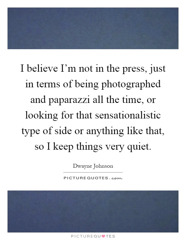 I believe I'm not in the press, just in terms of being photographed and paparazzi all the time, or looking for that sensationalistic type of side or anything like that, so I keep things very quiet Picture Quote #1